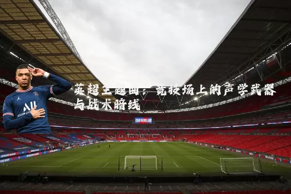 英超主题曲:竞技场上的声学武器与战术暗线
