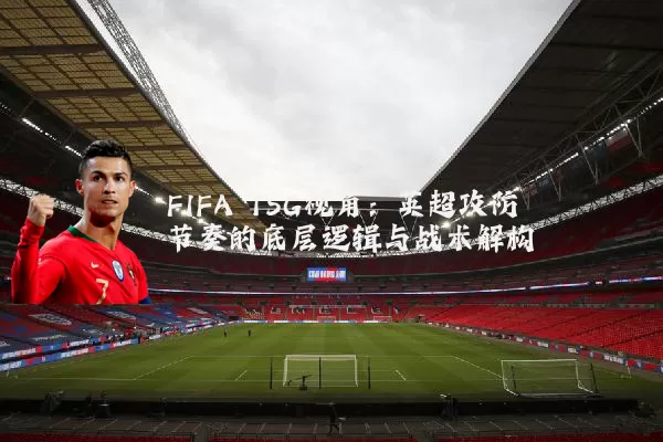 FIFA TSG视角:英超攻防节奏的底层逻辑与战术解构